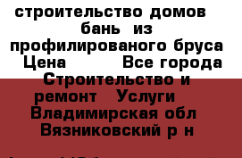 строительство домов , бань  из профилированого бруса › Цена ­ 100 - Все города Строительство и ремонт » Услуги   . Владимирская обл.,Вязниковский р-н